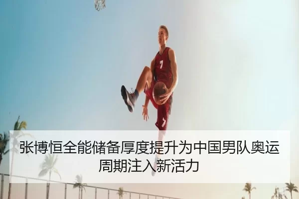 张博恒全能储备厚度提升为中国男队奥运周期注入新活力