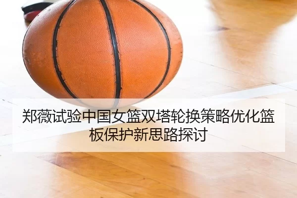郑薇试验中国女篮双塔轮换策略优化篮板保护新思路探讨